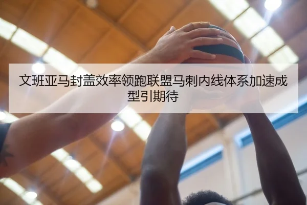 文班亚马封盖效率领跑联盟马刺内线体系加速成型引期待