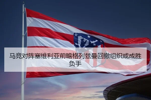 马竞对阵塞维利亚前瞻格列兹曼回撤组织或成胜负手